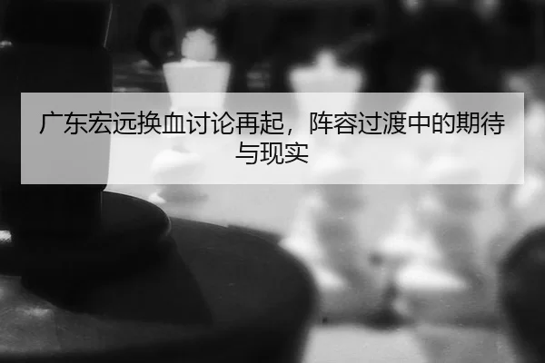 广东宏远换血讨论再起，阵容过渡中的期待与现实（Kering）