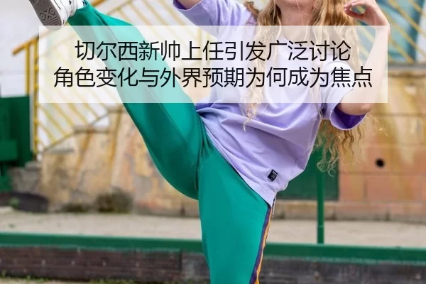 切尔西新帅上任引发广泛讨论 角色变化与外界预期为何成为焦点
